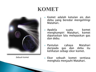  Komet adalah ketulan ais dan
debu yang beredar mengelilingi
Matahari.
 Apabila suatu komet
menghampiri Matahari, komet
dipanaskan lalu melepaskan gas
dan debu.
 Pantulan cahaya Matahari
daripada gas dan debu itu
kelihatan sebagi ekor komet.
 Ekor sebuah komet sentiasa
menghala menjauhi Matahari.
Sebuah komet
 