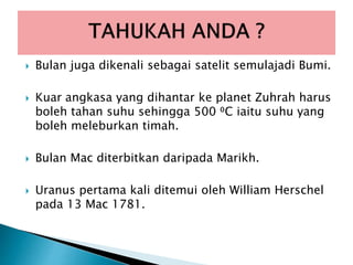  Bulan juga dikenali sebagai satelit semulajadi Bumi.
 Kuar angkasa yang dihantar ke planet Zuhrah harus
boleh tahan suhu sehingga 500 ⁰C iaitu suhu yang
boleh meleburkan timah.
 Bulan Mac diterbitkan daripada Marikh.
 Uranus pertama kali ditemui oleh William Herschel
pada 13 Mac 1781.
 