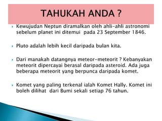  Kewujudan Neptun diramalkan oleh ahli-ahli astronomi
sebelum planet ini ditemui pada 23 September 1846.
 Pluto adalah lebih kecil daripada bulan kita.
 Dari manakah datangnya meteor-meteorit ? Kebanyakan
meteorit dipercayai berasal daripada asteroid. Ada juga
beberapa meteorit yang berpunca daripada komet.
 Komet yang paling terkenal ialah Komet Hally. Komet ini
boleh dilihat dari Bumi sekali setiap 76 tahun.
 