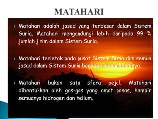  Matahari adalah jasad yang terbesar dalam Sistem
Suria. Matahari mengandungi lebih daripada 99 %
jumlah jirim dalam Sistem Suria.
 Matahari terletak pada pusat Sistem Suria dan semua
jasad dalam Sistem Suria beredar mengelilinginya.
 Matahari bukan satu sfera pejal. Matahari
dibentukkan oleh gas-gas yang amat panas, hampir
semuanya hidrogen dan helium.
 