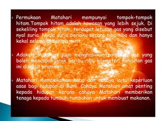  Permukaan Matahari mempunyai tompok-tompok
hitam.Tompok hitam adalah kawasan yang lebih sejuk. Di
sekeliling tompok hitam, terdapat letusan gas yang disebut
nyal suria. Nyala suria berlaku secara tiba-tiba dan hanya
kekal selama beberapa minit.
 Adakala Matahari juga menghasilkan pancutan gas yang
boleh mencapai jarak beribu-ribu kilometer. Pancutan gas
ini disebut prominen.
 Matahari membekalkan haba dan cahaya iaitu keperluan
asas bagi hidupan di Bumi. Cahaya Matahari amat penting
kepada hidupan kerana cahaya Matahari memberikan
tenaga kepada tumbuh-tumbuhan untuk membuat makanan.
 