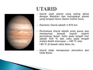  Utarid ialah planet yang paling dekat
dengan Matahari dan merupakan planet
yang kelapan besar dalam Sistem Suria.
 Diameter Utarid adalah 4 870 km.
 Permukaan Utarid adalah amat panas dan
mempunyai banyak kawah seperti
permukaan Bulan. Suhu pada tengah hari
adalah 420 ⁰C dan suhu pada tengah
malam boleh mencapai ─180 ⁰C iaitu
180 ⁰C di bawah takat beku ais.
 Utarid tidak mempunyai atmosfera dan
tiada Bulan.
 