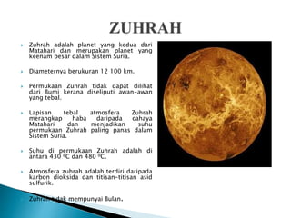  Zuhrah adalah planet yang kedua dari
Matahari dan merupakan planet yang
keenam besar dalam Sistem Suria.
 Diameternya berukuran 12 100 km.
 Permukaan Zuhrah tidak dapat dilihat
dari Bumi kerana diseliputi awan-awan
yang tebal.
 Lapisan tebal atmosfera Zuhrah
merangkap haba daripada cahaya
Matahari dan menjadikan suhu
permukaan Zuhrah paling panas dalam
Sistem Suria.
 Suhu di permukaan Zuhrah adalah di
antara 430 ⁰C dan 480 ⁰C.
 Atmosfera zuhrah adalah terdiri daripada
karbon dioksida dan titisan-titisan asid
sulfurik.
 Zuhrah tidak mempunyai Bulan.
 