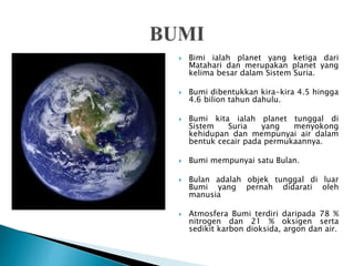  Bimi ialah planet yang ketiga dari
Matahari dan merupakan planet yang
kelima besar dalam Sistem Suria.
 Bumi dibentukkan kira-kira 4.5 hingga
4.6 bilion tahun dahulu.
 Bumi kita ialah planet tunggal di
Sistem Suria yang menyokong
kehidupan dan mempunyai air dalam
bentuk cecair pada permukaannya.
 Bumi mempunyai satu Bulan.
 Bulan adalah objek tunggal di luar
Bumi yang pernah didarati oleh
manusia
 Atmosfera Bumi terdiri daripada 78 %
nitrogen dan 21 % oksigen serta
sedikit karbon dioksida, argon dan air.
 