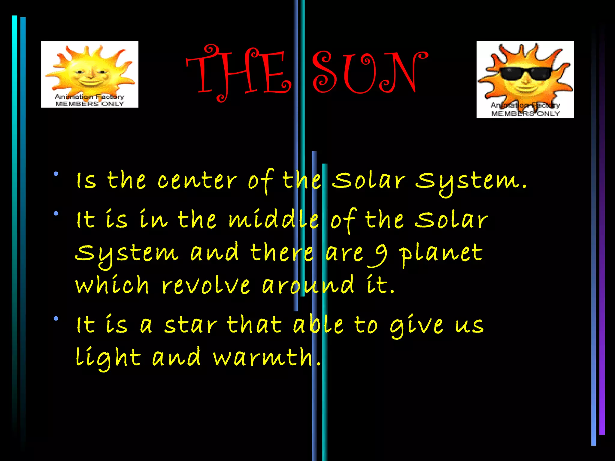 THE SUN
• Is the center of the Solar System.
• It is in the middle of the Solar
  System and there are 9 planet
  which revolve around it.
• It is a star that able to give us
  light and warmth.
 