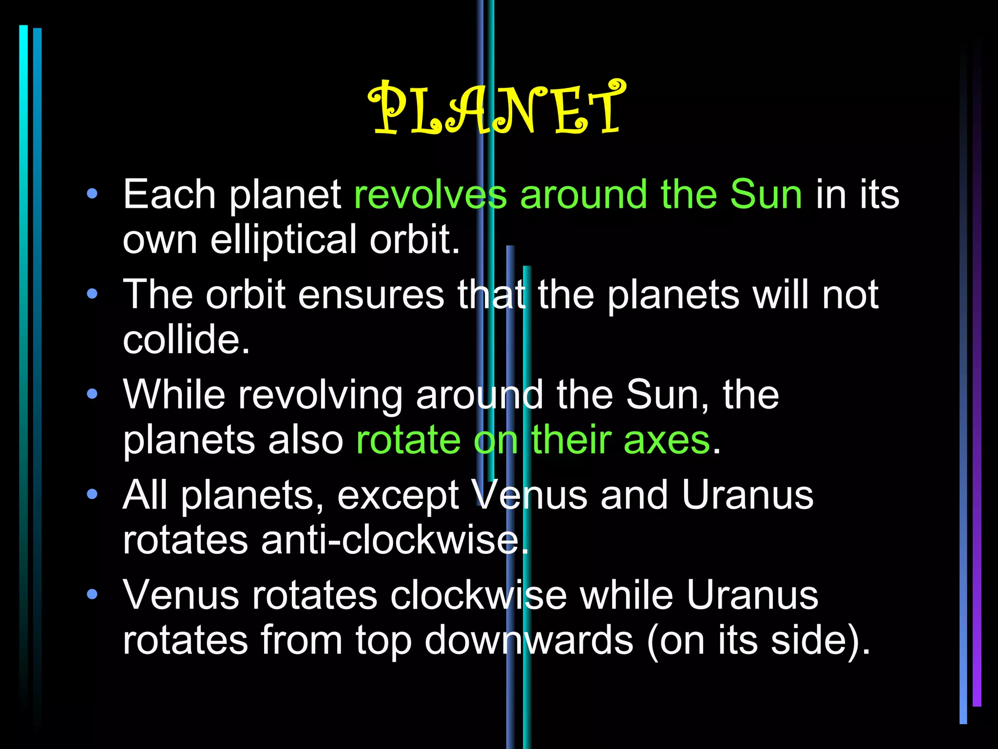 PLANET
• Each planet revolves around the Sun in its
  own elliptical orbit.
• The orbit ensures that the planets will not
  collide.
• While revolving around the Sun, the
  planets also rotate on their axes.
• All planets, except Venus and Uranus
  rotates anti-clockwise.
• Venus rotates clockwise while Uranus
  rotates from top downwards (on its side).
 