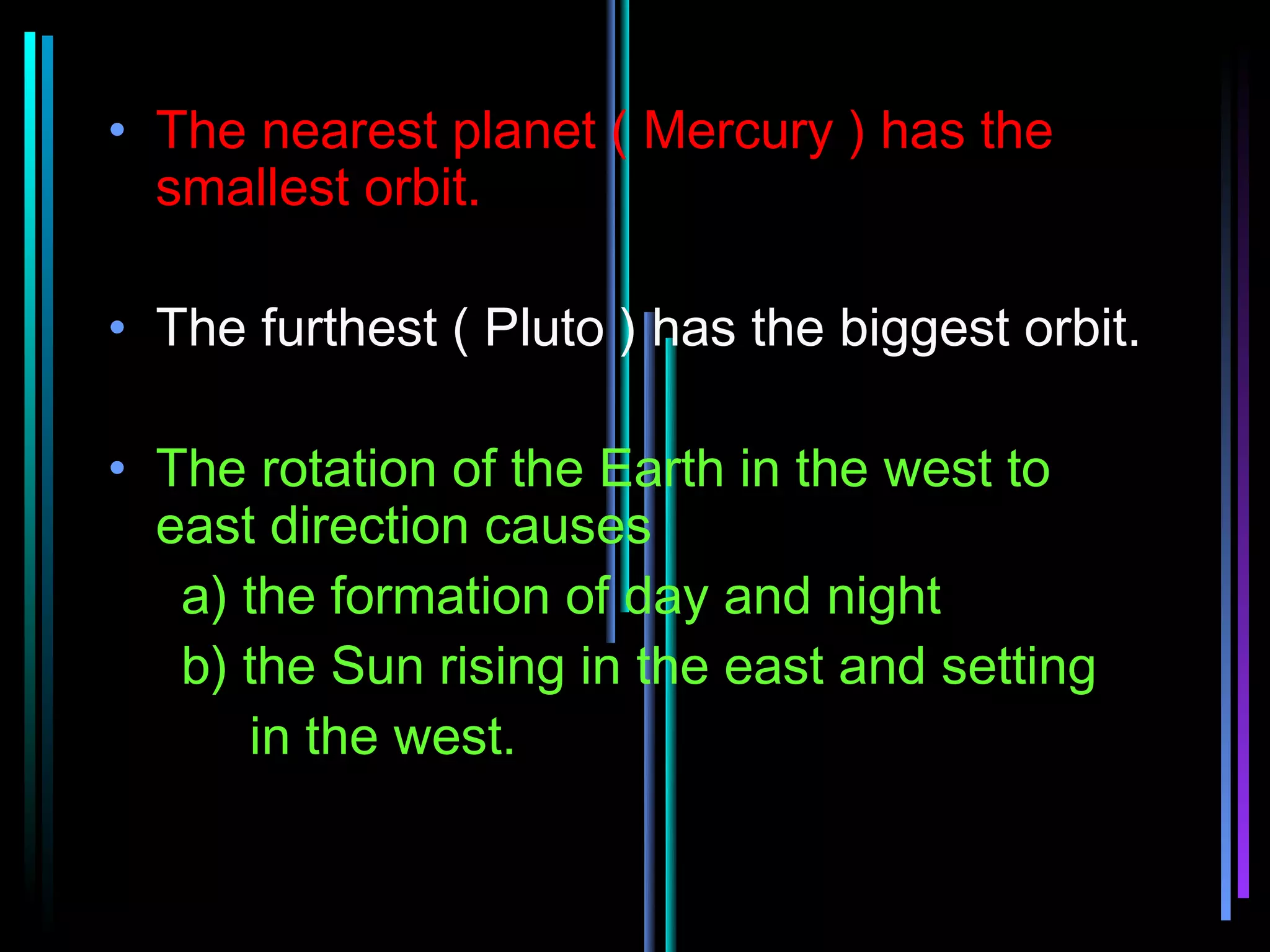 • The nearest planet ( Mercury ) has the
  smallest orbit.

• The furthest ( Pluto ) has the biggest orbit.

• The rotation of the Earth in the west to
  east direction causes
   a) the formation of day and night
   b) the Sun rising in the east and setting
      in the west.
 