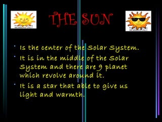 THE SUN
• Is the center of the Solar System.
• It is in the middle of the Solar
  System and there are 9 planet
  which revolve around it.
• It is a star that able to give us
  light and warmth.
 