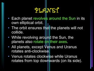 PLANET
• Each planet revolves around the Sun in its
  own elliptical orbit.
• The orbit ensures that the planets will not
  collide.
• While revolving around the Sun, the
  planets also rotate on their axes.
• All planets, except Venus and Uranus
  rotates anti-clockwise.
• Venus rotates clockwise while Uranus
  rotates from top downwards (on its side).
 