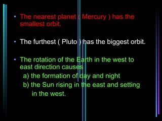 • The nearest planet ( Mercury ) has the
  smallest orbit.

• The furthest ( Pluto ) has the biggest orbit.

• The rotation of the Earth in the west to
  east direction causes
   a) the formation of day and night
   b) the Sun rising in the east and setting
      in the west.
 