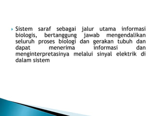  Sistem saraf sebagai jalur utama informasi
biologis, bertanggung jawab mengendalikan
seluruh proses biologi dan gerakan tubuh dan
dapat menerima informasi dan
menginterpretasinya melalui sinyal elektrik di
dalam sistem
 