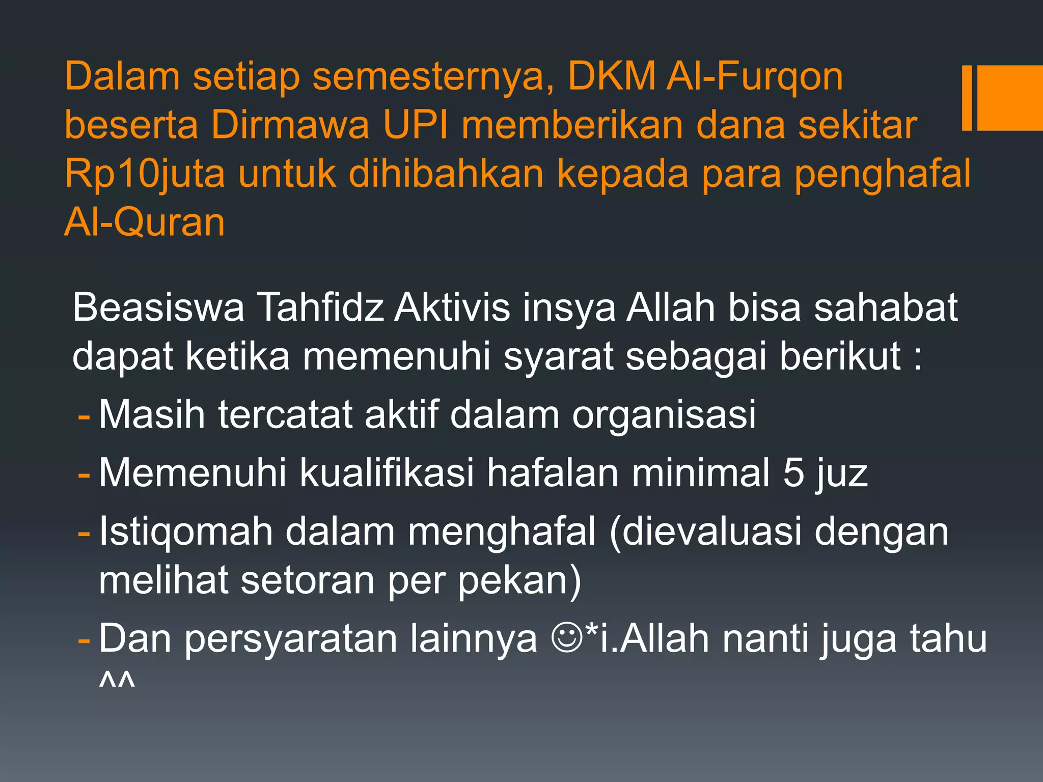 Dalam setiap semesternya, DKM Al-Furqon
beserta Dirmawa UPI memberikan dana sekitar
Rp10juta untuk dihibahkan kepada para penghafal
Al-Quran

Beasiswa Tahfidz Aktivis insya Allah bisa sahabat
dapat ketika memenuhi syarat sebagai berikut :
- Masih tercatat aktif dalam organisasi
- Memenuhi kualifikasi hafalan minimal 5 juz
- Istiqomah dalam menghafal (dievaluasi dengan
  melihat setoran per pekan)
- Dan persyaratan lainnya *i.Allah nanti juga tahu
  ^^
 