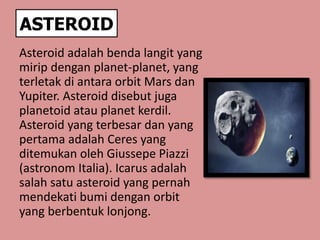 ASTEROID
Asteroid adalah benda langit yang
mirip dengan planet-planet, yang
terletak di antara orbit Mars dan
Yupiter. Asteroid disebut juga
planetoid atau planet kerdil.
Asteroid yang terbesar dan yang
pertama adalah Ceres yang
ditemukan oleh Giussepe Piazzi
(astronom Italia). Icarus adalah
salah satu asteroid yang pernah
mendekati bumi dengan orbit
yang berbentuk lonjong.
 