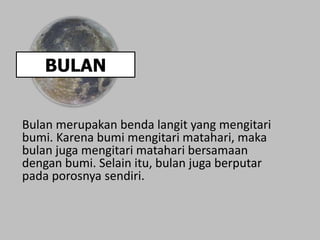 BULAN
Bulan merupakan benda langit yang mengitari
bumi. Karena bumi mengitari matahari, maka
bulan juga mengitari matahari bersamaan
dengan bumi. Selain itu, bulan juga berputar
pada porosnya sendiri.
 