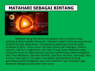 MATAHARI SEBAGAI BINTANG
Matahari yang kita kenal merupakan satu di antara jutaan
bintang di dalam galaksi bimasakti. Matahari seperti bintang yang lainnya
terbuat dari gas yang panas, mengandung beberapa material yang
terdapat di bumi. Unsur-unsur tersebut antara lain hidrogen, helium,
kalsium, natrium, magnesium, dan besi. Energi panas Matahari yang
sampai ke bumi ini dapat berupa pancaran gelombang elektromagnetik
atau sinar Matahari, pancaran kosmik, pancaran neutron, dan angin atau
aurora. Pada bab ini, kita akan membatasi pembahasan tentang
gelombang elektromagnetik atau sinar matahari saja. Matahari juga
berperan sebagai pusat sistem tata surya.
 