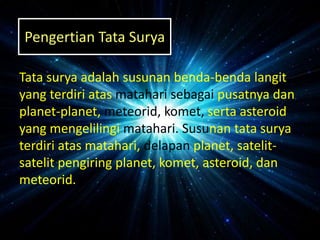 Tata surya adalah susunan benda-benda langit
yang terdiri atas matahari sebagai pusatnya dan
planet-planet, meteorid, komet, serta asteroid
yang mengelilingi matahari. Susunan tata surya
terdiri atas matahari, delapan planet, satelit-
satelit pengiring planet, komet, asteroid, dan
meteorid.
Pengertian Tata Surya
 
