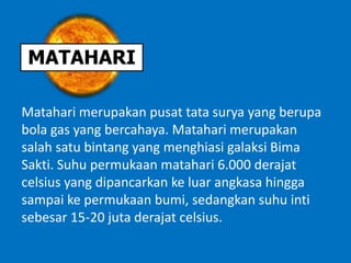 MATAHARI
Matahari merupakan pusat tata surya yang berupa
bola gas yang bercahaya. Matahari merupakan
salah satu bintang yang menghiasi galaksi Bima
Sakti. Suhu permukaan matahari 6.000 derajat
celsius yang dipancarkan ke luar angkasa hingga
sampai ke permukaan bumi, sedangkan suhu inti
sebesar 15-20 juta derajat celsius.
 