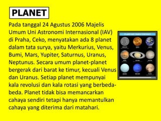 PLANET
Pada tanggal 24 Agustus 2006 Majelis
Umum Uni Astronomi Internasional (IAV)
di Praha, Ceko, menyatakan ada 8 planet
dalam tata surya, yaitu Merkurius, Venus,
Bumi, Mars, Yupiter, Saturnus, Uranus,
Neptunus. Secara umum planet-planet
bergerak dari barat ke timur, kecuali Venus
dan Uranus. Setiap planet mempunyai
kala revolusi dan kala rotasi yang berbeda-
beda. Planet tidak bisa memancarkan
cahaya sendiri tetapi hanya memantulkan
cahaya yang diterima dari matahari.
 