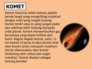 KOMET
Komet menurut istilah bahasa adalah
benda langit yang mengelilingi matahari
dengan orbit yang sangat lonjong.
Komet terdiri atas es yang sangat padat
dan orbitnya lebih lonjong daripada
orbit planet. Komet menyemburkan gas
bercahaya yang dapat terlihat dari
bumi. Bagian-bagian komet, yaitu: 1)
inti komet 2) koma 3) ekor komet Arah
ekor komet selalu menjauhi matahari.
Hal itu dikarenakan ekor komet
terdorong oleh radiasi dan angin
matahari. Komet disebut sebagai
bintang berekor
 