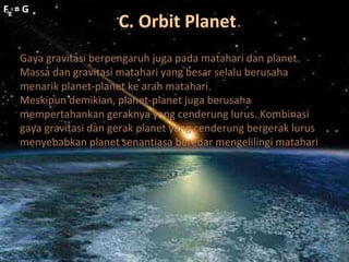 C. Orbit Planet
Fg = G
Fg = G
Gaya gravitasi berpengaruh juga pada matahari dan planet.
Massa dan gravitasi matahari yang besar selalu berusaha
menarik planet-planet ke arah matahari.
Meskipun demikian, planet-planet juga berusaha
mempertahankan geraknya yang cenderung lurus. Kombinasi
gaya gravitasi dan gerak planet yang cenderung bergerak lurus
menyebabkan planet senantiasa beredar mengelilingi matahari
 