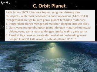 C. Orbit Planet
Fg = G
Fg = G
Pada tahun 1609 Johannes Kepler yang mendukung dan
terinspirasi oleh teori heliosentris dari Copernicus (1473-1543)
mengemukakan tiga hukum gerak planet terhadap matahari :
1. Pergerakan planet mengedari matahari dengan lintasan elips.
2. Garis yang menghubungkan planet dengan matahari melewati
bidang yang sama luasnya dengan jangka waktu yang sama.
3. Pangkat tiga jarak rata-rata dari matahari berbanding lurus
dengan kuadrat kala revolusi sebuah planet, R3 ~ T2
 