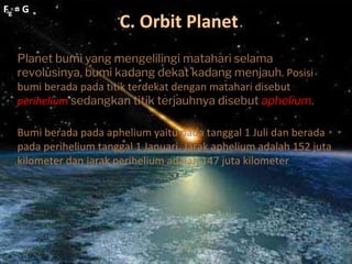 C. Orbit Planet
Fg = G
Fg = G
Planet bumi yang mengelilingi matahari selama
revolusinya, bumi kadang dekat kadang menjauh. Posisi
bumi berada pada titik terdekat dengan matahari disebut
perihelium sedangkan titik terjauhnya disebut aphelium.
Bumi berada pada aphelium yaitu pada tanggal 1 Juli dan berada
pada perihelium tanggal 1 Januari. Jarak aphelium adalah 152 juta
kilometer dan jarak perihelium adalah 147 juta kilometer
 