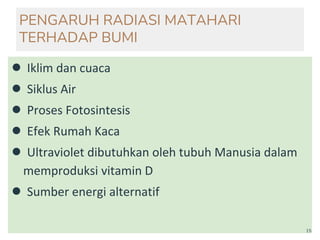 PENGARUH RADIASI MATAHARI
TERHADAP BUMI
● Iklim dan cuaca
● Siklus Air
● Proses Fotosintesis
● Efek Rumah Kaca
● Ultraviolet dibutuhkan oleh tubuh Manusia dalam
memproduksi vitamin D
● Sumber energi alternatif
15
 