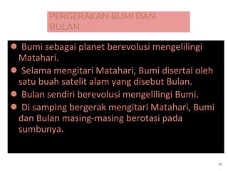 PERGERAKAN BUMI DAN
BULAN
● Bumi sebagai planet berevolusi mengelilingi
Matahari.
● Selama mengitari Matahari, Bumi disertai oleh
satu buah satelit alam yang disebut Bulan.
● Bulan sendiri berevolusi mengelilingi Bumi.
● Di samping bergerak mengitari Matahari, Bumi
dan Bulan masing-masing berotasi pada
sumbunya.
16
 