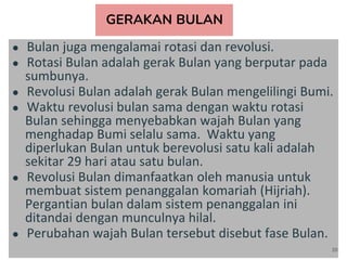 GERAKAN BULAN
● Bulan juga mengalamai rotasi dan revolusi.
● Rotasi Bulan adalah gerak Bulan yang berputar pada
sumbunya.
● Revolusi Bulan adalah gerak Bulan mengelilingi Bumi.
● Waktu revolusi bulan sama dengan waktu rotasi
Bulan sehingga menyebabkan wajah Bulan yang
menghadap Bumi selalu sama. Waktu yang
diperlukan Bulan untuk berevolusi satu kali adalah
sekitar 29 hari atau satu bulan.
● Revolusi Bulan dimanfaatkan oleh manusia untuk
membuat sistem penanggalan komariah (Hijriah).
Pergantian bulan dalam sistem penanggalan ini
ditandai dengan munculnya hilal.
● Perubahan wajah Bulan tersebut disebut fase Bulan.
20
 