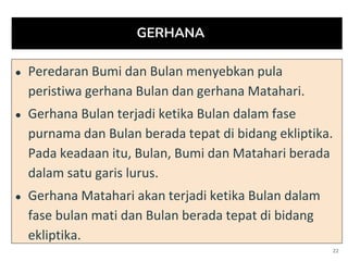 GERHANA
● Peredaran Bumi dan Bulan menyebkan pula
peristiwa gerhana Bulan dan gerhana Matahari.
● Gerhana Bulan terjadi ketika Bulan dalam fase
purnama dan Bulan berada tepat di bidang ekliptika.
Pada keadaan itu, Bulan, Bumi dan Matahari berada
dalam satu garis lurus.
● Gerhana Matahari akan terjadi ketika Bulan dalam
fase bulan mati dan Bulan berada tepat di bidang
ekliptika.
22
 