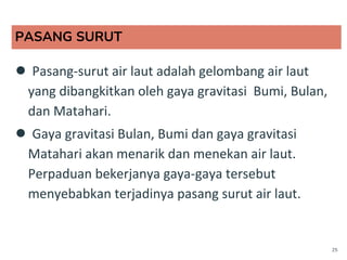 PASANG SURUT
● Pasang-surut air laut adalah gelombang air laut
yang dibangkitkan oleh gaya gravitasi Bumi, Bulan,
dan Matahari.
● Gaya gravitasi Bulan, Bumi dan gaya gravitasi
Matahari akan menarik dan menekan air laut.
Perpaduan bekerjanya gaya-gaya tersebut
menyebabkan terjadinya pasang surut air laut.
25
 