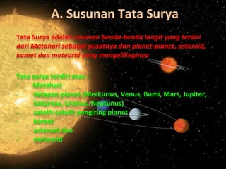 A. Susunan Tata Surya
Tata Surya adalah susunan benda-benda langit yang terdiri
dari Matahari sebagai pusatnya dan planet-planet, asteroid,
komet dan meteorid yang mengelilinginya
Tata surya terdiri atas :
- Matahari
- delapan planet (Merkurius, Venus, Bumi, Mars, Jupiter,
Saturnus, Uranus, Neptunus)
- satelit-satelit pengiring planet
- komet
- asteroid dan
- meteorid
 