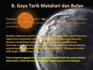 Claudius Ptolomeus (100-178 M) di Alexandria memperkenalkan
geocentris system yang menyatakan bahwa bumi sebagai pusat
peredaran tata surya
Nicolaus Copernicus (1473-1543), mempertanyakan asumsi dari Ptolomeus,
Copernicus menyatakan bahwa bumi dan anggota tata surya yang lain
beredar mengelilingi matahari, dan bumi berputar pada porosnya.
Teori atau asumsi Nicolaus Copernicus dituangkan dalam sebuah bukunya
yang berjudul De Revolutionibus Orbium Coelestium ("Mengenai revolusi
orbit langit") pada tahun 1543.
Teori yang beranggapan bahwa matahari sebagai pusat tata surya disebut
heliosentris. Helios berasal dari bahasa Yunani yang berarti matahari.
B. Gaya Tarik Matahari dan Bulan
 