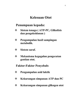 6




            Kelesuan Otot

Penumpuan kepada:
   Sistem tenaga ( ATP-PC, Glikolisis
    dan pengoksidanan )

   Pengumpulan hasil sampingan
    metabolik.

   Sistem saraf.

   Mekanisma kegagalan pengecutan
    gentian otot.

Faktor-Faktor Penyebab:

   Pengumpulan asid laktik

   Kekurangan simpanan ATP dan PC

   Kekurangan simpanan glikogen otot
 