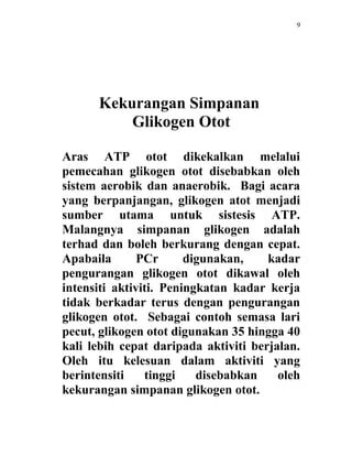 9




      Kekurangan Simpanan
          Glikogen Otot

Aras ATP otot dikekalkan melalui
pemecahan glikogen otot disebabkan oleh
sistem aerobik dan anaerobik. Bagi acara
yang berpanjangan, glikogen atot menjadi
sumber utama untuk sistesis ATP.
Malangnya simpanan glikogen adalah
terhad dan boleh berkurang dengan cepat.
Apabaila       PCr      digunakan,    kadar
pengurangan glikogen otot dikawal oleh
intensiti aktiviti. Peningkatan kadar kerja
tidak berkadar terus dengan pengurangan
glikogen otot. Sebagai contoh semasa lari
pecut, glikogen otot digunakan 35 hingga 40
kali lebih cepat daripada aktiviti berjalan.
Oleh itu kelesuan dalam aktiviti yang
berintensiti    tinggi    disebabkan    oleh
kekurangan simpanan glikogen otot.
 