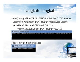 Langkah-Langkah
- (root) mysql>GRANT REPLICATION SLAVE ON *.* TO ‘<nama
  user>’@’<IP master>’ IDENTIFIED BY ‘<password user>’;
  ex : GRANT REPLICATION SLAVE ON *.* to
       'rep'@'192.168.25.10' IDENTIFIED BY '12345';




- (root) mysql> flush privileges;
 