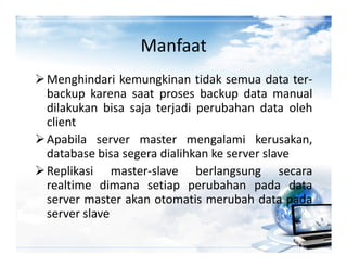 Manfaat
Menghindari kemungkinan tidak semua data ter-
backup karena saat proses backup data manual
dilakukan bisa saja terjadi perubahan data oleh
client
Apabila server master mengalami kerusakan,
database bisa segera dialihkan ke server slave
Replikasi master-slave berlangsung secara
realtime dimana setiap perubahan pada data
server master akan otomatis merubah data pada
server slave
 
