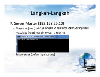 Langkah-Langkah
7. Server Master [192.168.25.10]
  - Masuk ke (cmd) cd C:PROGRAM FILESXAMPPMYSQLBIN
  - masuk ke (root) mysql> mysql -u root –p




  - Tekan enter (defaultnya kosong)
 