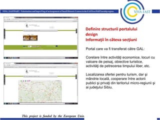 Definire structurii portalului
design
Informaţii în câteva secţiuni
Portal care va fi transferat către GAL:
Corelare între activităţi economice, locuri cu
valoare de peisaj, obiective turistice,
activităţi de petrecerea timpului liber, etc.
Localizarea ofertei pentru turism, dar şi
mândrie locală, cooperare între actorii
publici şi privaţi din teritoriul micro-regiunii şi
ai judeţului Sibiu.

 