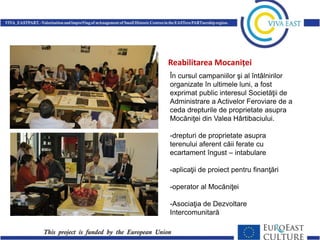 Reabilitarea Mocaniței
În cursul campaniilor şi al întâlnirilor
organizate în ultimele luni, a fost
exprimat public interesul Societăţii de
Administrare a Activelor Feroviare de a
ceda drepturile de proprietate asupra
Mocăniţei din Valea Hârtibaciului.

-drepturi de proprietate asupra
terenului aferent căii ferate cu
ecartament îngust – intabulare
-aplicaţii de proiect pentru finanţări

-operator al Mocăniţei
-Asociaţia de Dezvoltare
Intercomunitară

 