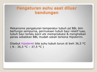 Pengaturan suhu saat diluar
kandungan
Mekanisme pengaturan temperatur tubuh pd BBL blm
berfungsi sempurna, permukaan tubuh bayi relatif luas,
tubuh bayi terlalu kecil utk memproduksi & menghslkan
panas sebabkan BBL mudah sekali terkena Hipotermi.
Disebut hipotermi bila suhu tubuh turun di bwh 36,5 °C
( N : 36,5 °C – 37,5 °C )
 