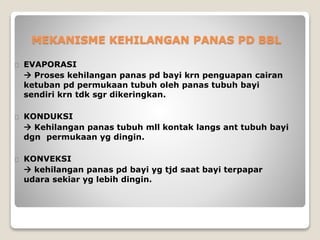 MEKANISME KEHILANGAN PANAS PD BBL
EVAPORASI
 Proses kehilangan panas pd bayi krn penguapan cairan
ketuban pd permukaan tubuh oleh panas tubuh bayi
sendiri krn tdk sgr dikeringkan.
KONDUKSI
 Kehilangan panas tubuh mll kontak langs ant tubuh bayi
dgn permukaan yg dingin.
KONVEKSI
 kehilangan panas pd bayi yg tjd saat bayi terpapar
udara sekiar yg lebih dingin.
 