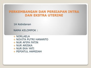 PERKEMBANGAN DAN PERSIAPAN INTRA
DAN EKSTRA UTERINE
1A Kebidanan
NAMA KELOMPOK :
 NORLAELA
 NOVITA PUTRI HANANTO
 NUR AFIFA FATIN
 NUR ARISKA
 NUR EKA YATI
 PEPIATUL HAMIDAH
 