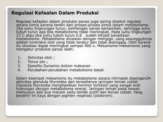 Regulasi Kefaalan Dalam Produksi
Regulasi kefaalan dalam produksi panas juga sering disebut regulasi
secara kimia karena terdiri dari proses-proses kimia dalam metabolisme.
Jika suhu lingkungan turun, kehilangan panas bertambah, sehingga suhu
tubuh turun apa bila metabolisme tidak meningkat. Pada suhu lingkungan
23 C atau jika suhu tubuh turun 0,6 sudah terjadi kenaikkan
metabolisme. Metabolisme dinaikan dengan mengigil, yang sesungguhnya
adalah kontraksi otot yang tidak teratur dan tidak disengaja. Oleh karena
itu oksidasi dapat meningkat sampai 400 x. Mekanisme-mekanisme yang
mengatur produksi panas ialah:
1. Aktivitas otot ;
2. Tonus oto ;
3. Speoifio Dynamio Aotion makanan
4. Perubahan-perubahan metabolisme basal.
Selain keempat mekanisme itu metabolisme secara intrinasik dipengaruhi
aktivitas glandula thyroidea dan tersedianya jaringan lemak coklat.
Clandula thyreodia menghasilkan hormon toroksin yang sangat erat
hubungan dengan metabolisme energi. Jaringan lemak pada hewan
menyusun ada dua macam yaitu lemak putih dan lemak coklat. Yang
terakhir ini kaya dengan pigmen respirasi (sitokrom).
 