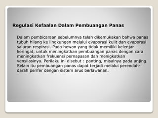 Regulasi Kefaalan Dalam Pembuangan Panas
Dalam pembicaraan sebelumnya telah dikemukakan bahwa panas
tubuh hilang ke lingkungan melalui evaporasi kulit dan evaporasi
saluran respirasi. Pada hewan yang tidak memiliki kelenjar
keringat, untuk meningkatkan pembuangan panas dengan cara
meningkatkan frekuensi pernapasan dan menigkatkan
vensilasinya. Perilaku ini disebut : panting, misalnya pada anjing.
Selain itu pembuangan panas dapat terjadi melalui perendah-
darah perifer dengan sistem arus berlawanan.
 