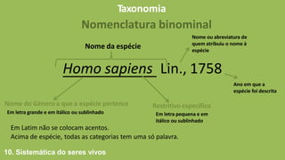 Taxonomia
Nomenclatura binominal
Homo sapiens Lin., 1758
Nome da espécie
Nome do Género a que a espécie pertence
Em letra grande e em itálico ou sublinhado
Restritivo específico
Em letra pequena e em
itálico ou sublinhado
Em Latim não se colocam acentos.
Acima de espécie, todas as categorias tem uma só palavra.
Nome ou abreviatura de
quem atribuiu o nome à
espécie
Ano em que a
espécie foi descrita
10. Sistemática do seres vivos
 