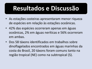 Resultados e Discussão
• As estações costeiras apresentaram menor riqueza
  de espécies em relação às estações oceânicas.
• 42% das espécies ocorreram apenas em águas
  oceânicas, 2% em águas neríticas e 56% ocorreram
  em ambas.
• Dos 58 táxons identificados em trabalhos sobre
  dinoflagelados encontrados em águas marinhas da
  costa do Brasil, 20 táxons foram comuns tanto na
  região tropical (NE) como na subtropical (S).
 