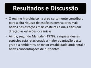 Resultados e Discussão
• O regime hidrológico na área certamente contribuiu
  para a alta riqueza de espécies com valores mais
  baixos nas estações mais costeiras e mais altos em
  direção às estações oceânicas.
• Ainda, segundo Margalef (1978), a riqueza dessas
  espécies está relacionada a maior adaptação deste
  grupo a ambientes de maior estabilidade ambiental e
  baixas concentrações de nutrientes.
 