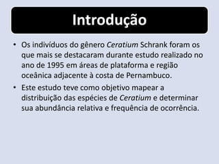 Introdução
• Os indivíduos do gênero Ceratium Schrank foram os
  que mais se destacaram durante estudo realizado no
  ano de 1995 em áreas de plataforma e região
  oceânica adjacente à costa de Pernambuco.
• Este estudo teve como objetivo mapear a
  distribuição das espécies de Ceratium e determinar
  sua abundância relativa e frequência de ocorrência.
 