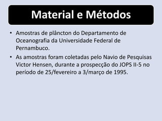 Material e Métodos
• Amostras de plâncton do Departamento de
  Oceanografia da Universidade Federal de
  Pernambuco.
• As amostras foram coletadas pelo Navio de Pesquisas
  Victor Hensen, durante a prospecção do JOPS II-5 no
  período de 25/fevereiro a 3/março de 1995.
 